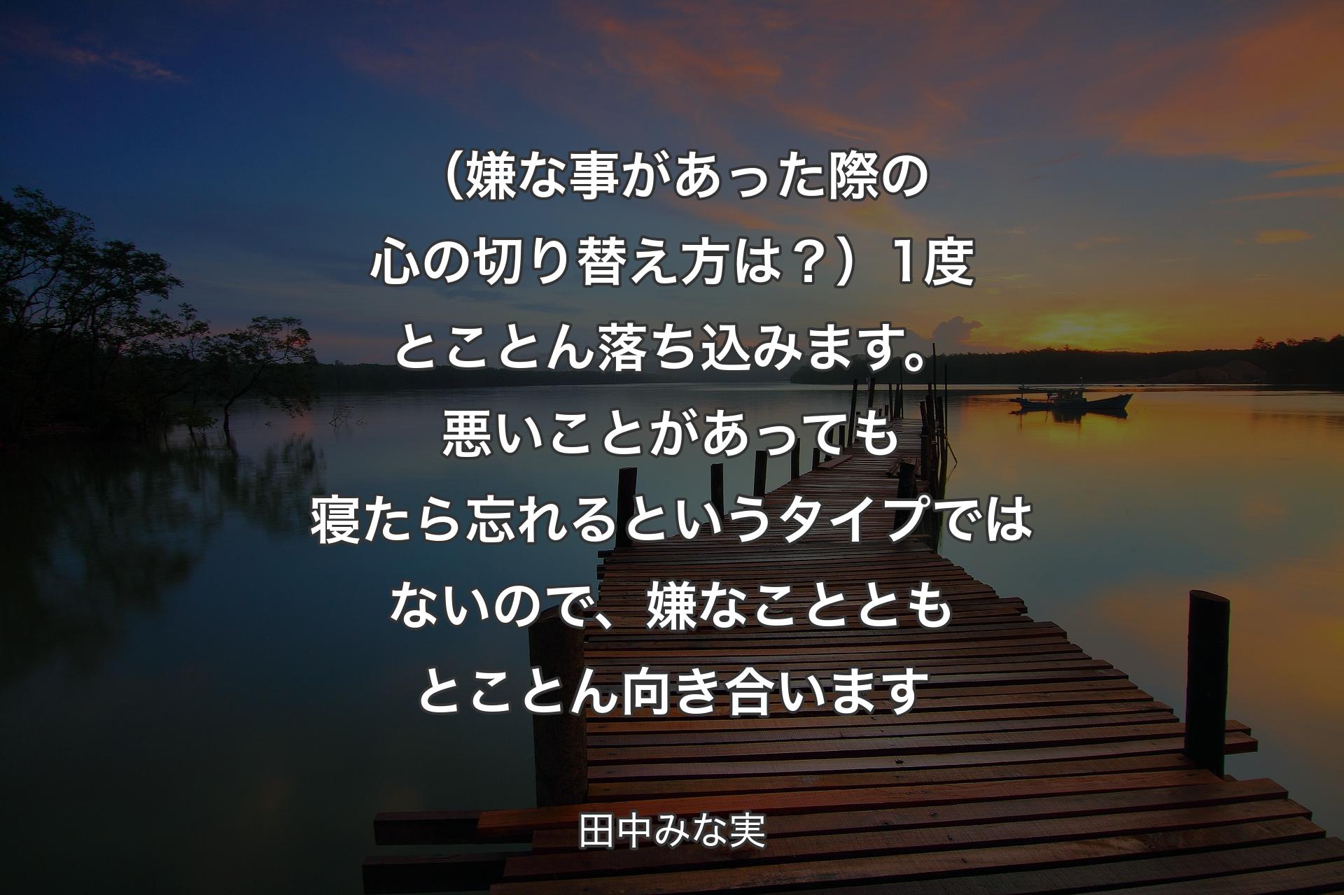 【背景3】（嫌な事があった際の心の切り替え方は？）1度とことん落ち込みます。悪いことがあっても寝たら忘れるというタイプではないので、嫌なことともとことん向き合います - 田中みな実