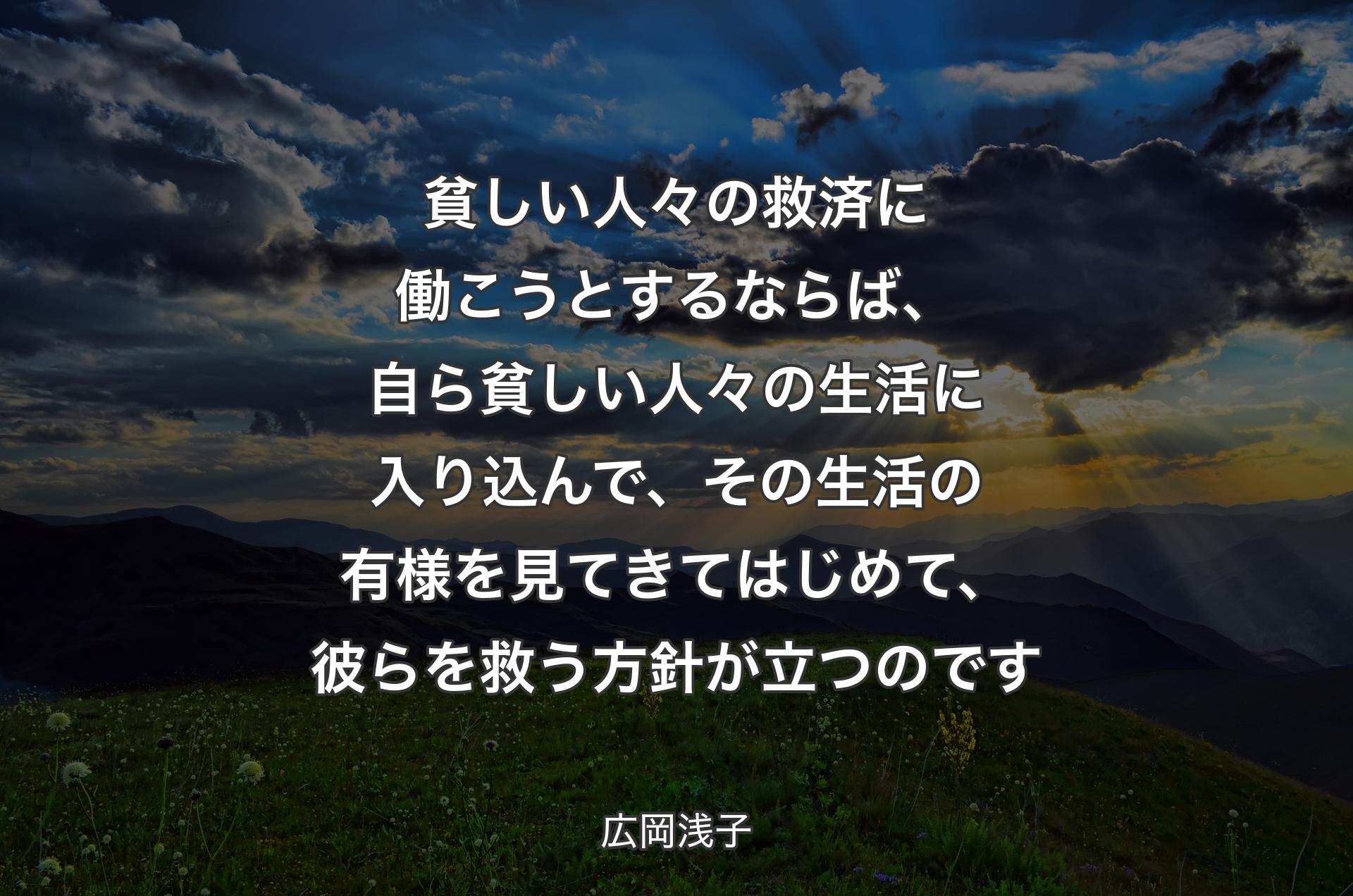 貧しい人々の救済に働こうとするならば、自ら貧しい人々の生活に入り込んで、その生活の有様を見てきてはじめて、彼らを救う方針が立つのです - 広岡浅子