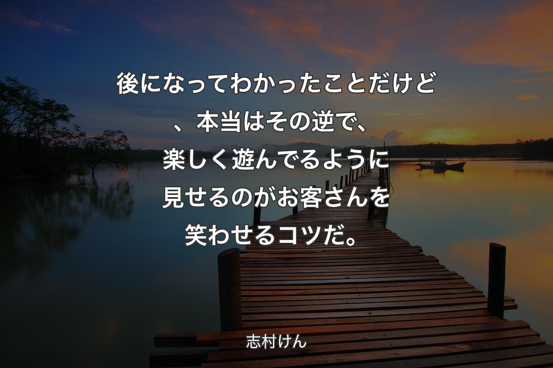 【背景3】後になってわかったことだけど、本当はその逆で、楽しく遊んでるように見せるのがお客さんを笑わせるコツだ。 - 志村けん