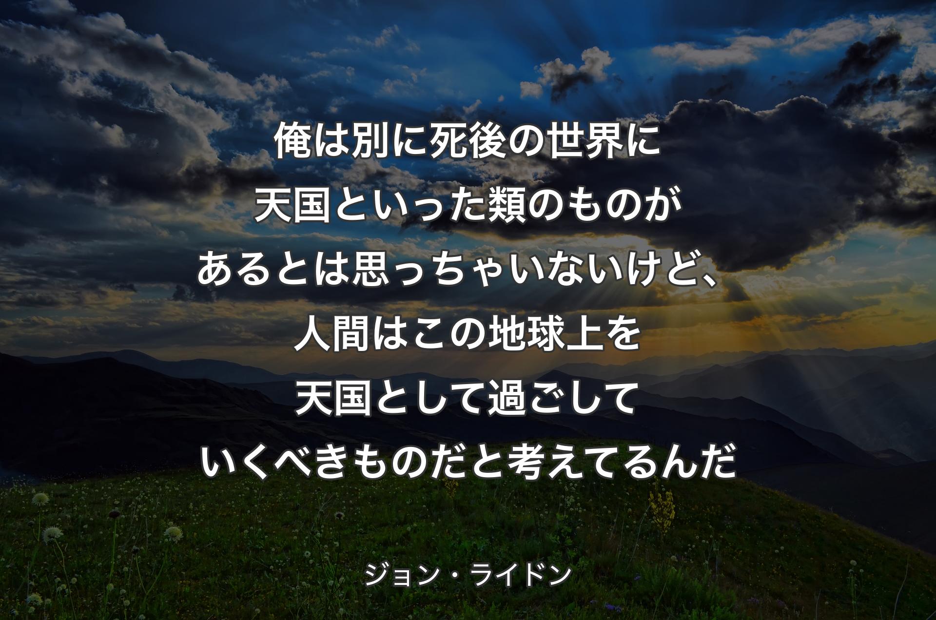 俺は別に死後の世界に天国といった類のものがあるとは思っちゃいないけど、人間はこの地球上を天国として過ごしていくべきものだと考えてるんだ - ジョン・ライドン