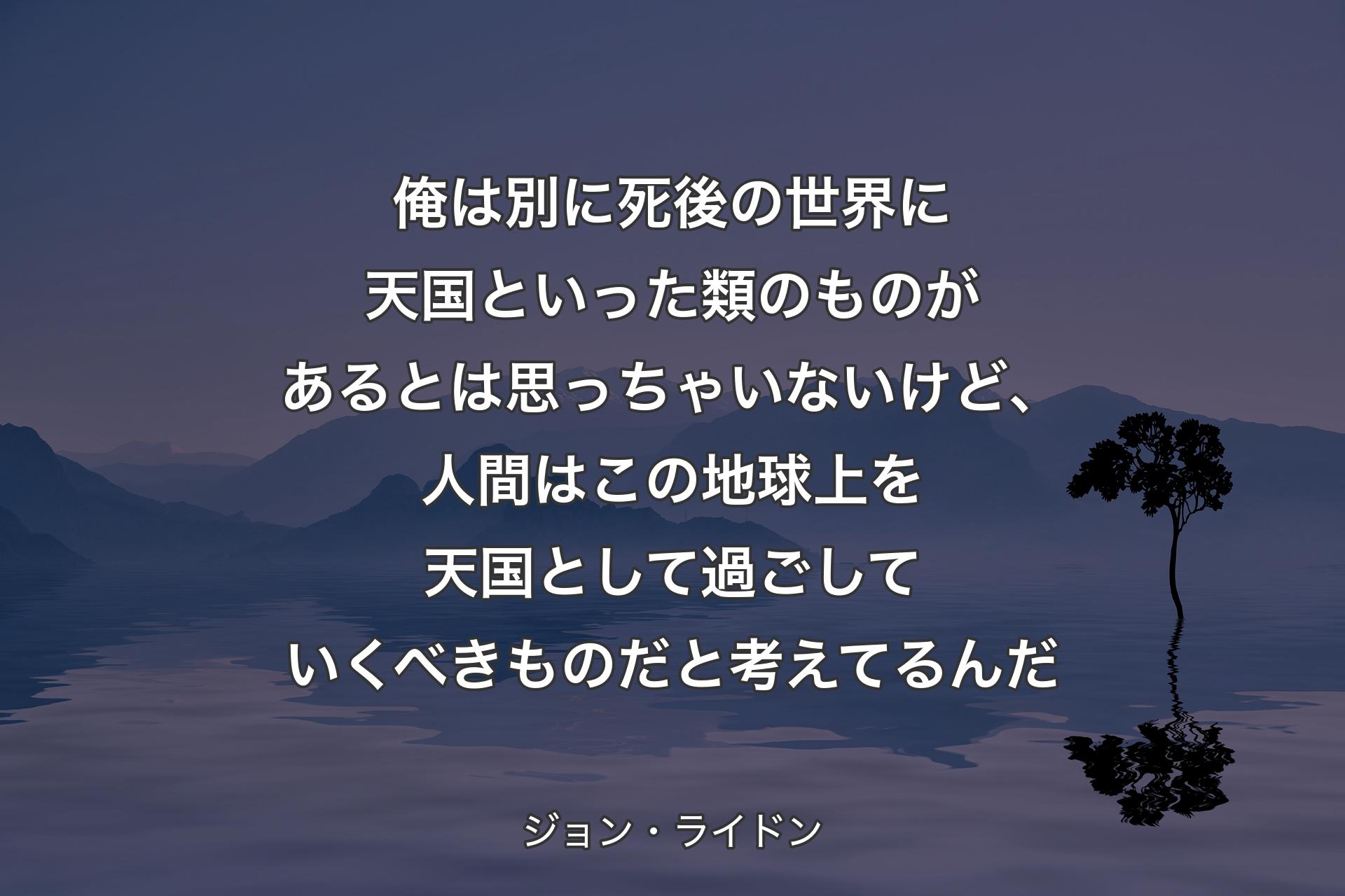 【背景4】俺は別に死後の世界に天国といった類のものがあるとは思っちゃいないけど、人間はこの地球上を天国として過ごしていくべきものだと考えてるんだ - ジョン・ライドン