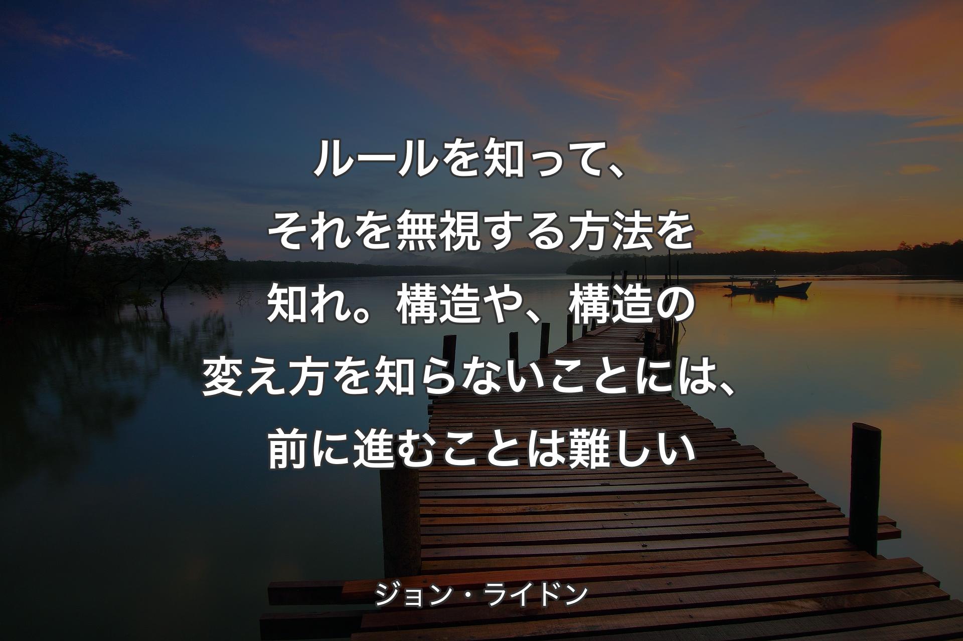 ルールを知って、それを無視する方法を知れ。構造や、構造の変え方を知らないことには、前に進むことは難しい - ジョン・ライドン