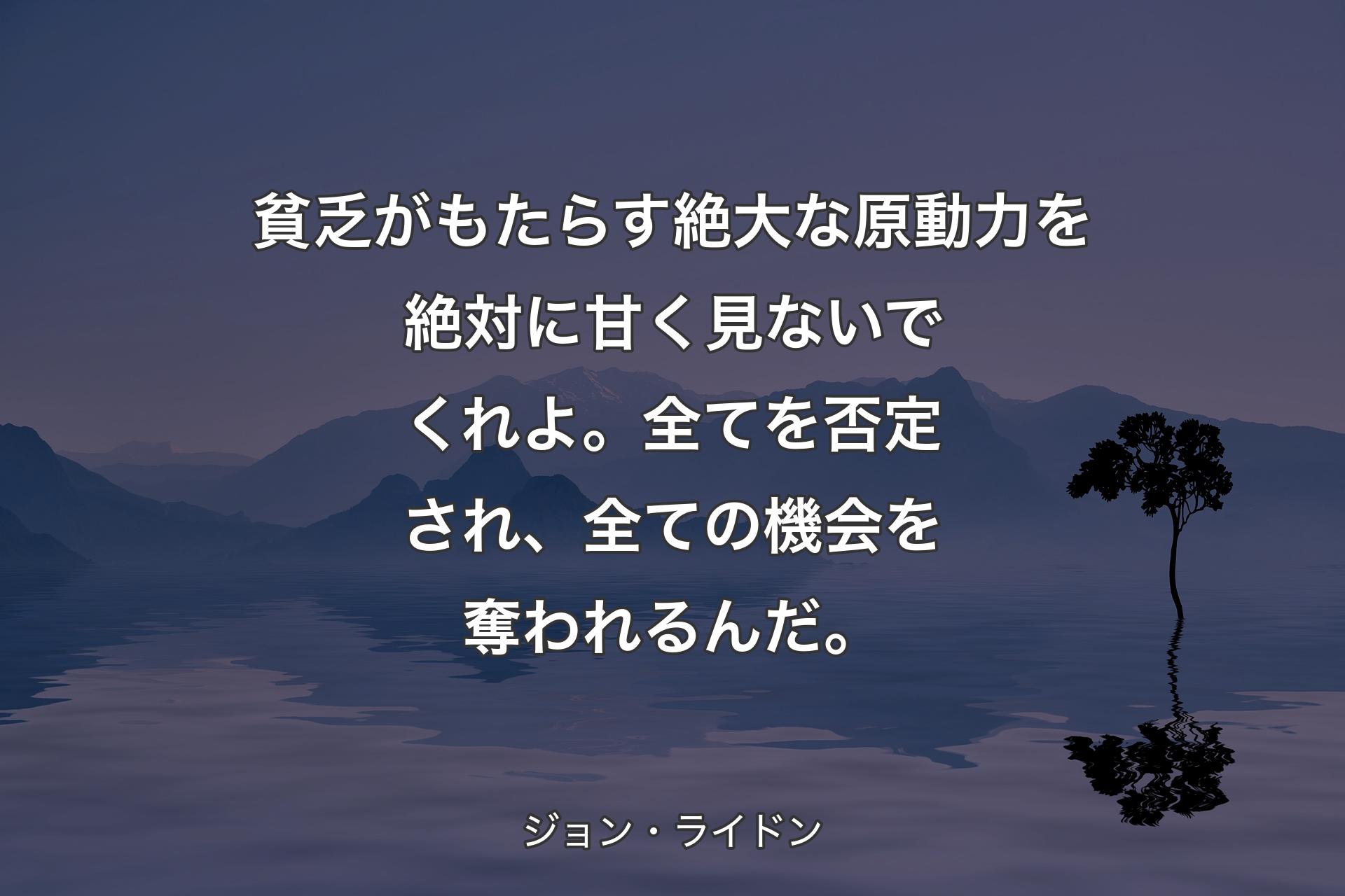 【背景4】貧乏がもたらす絶大な原動力を絶対に甘く見ないでくれよ。全てを否定され、全ての機会を奪われるんだ。 - ジョン・ライドン