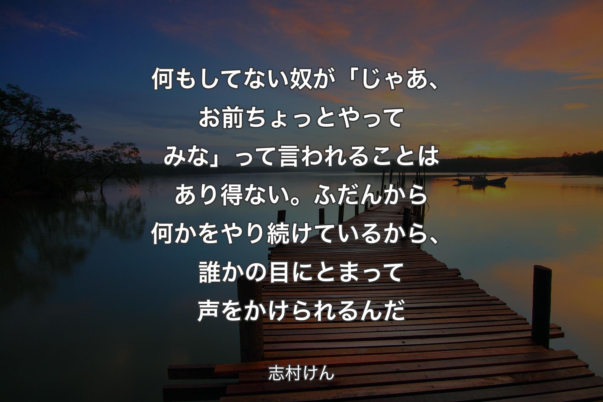 【背景3】何もしてない奴が「じゃあ、お前ちょっとやってみな」って言われることはあり得ない。ふだんから何かをやり続けているから、誰かの目にとまって声をかけられるんだ - 志村けん