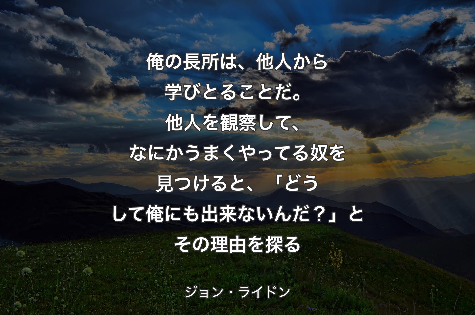 俺の長所は、他人から学びとることだ。他人を観察して、なにかうまくやってる奴を見つけると、「どうして俺にも出来ないんだ？」とその理由を探る - ジョン・ライドン