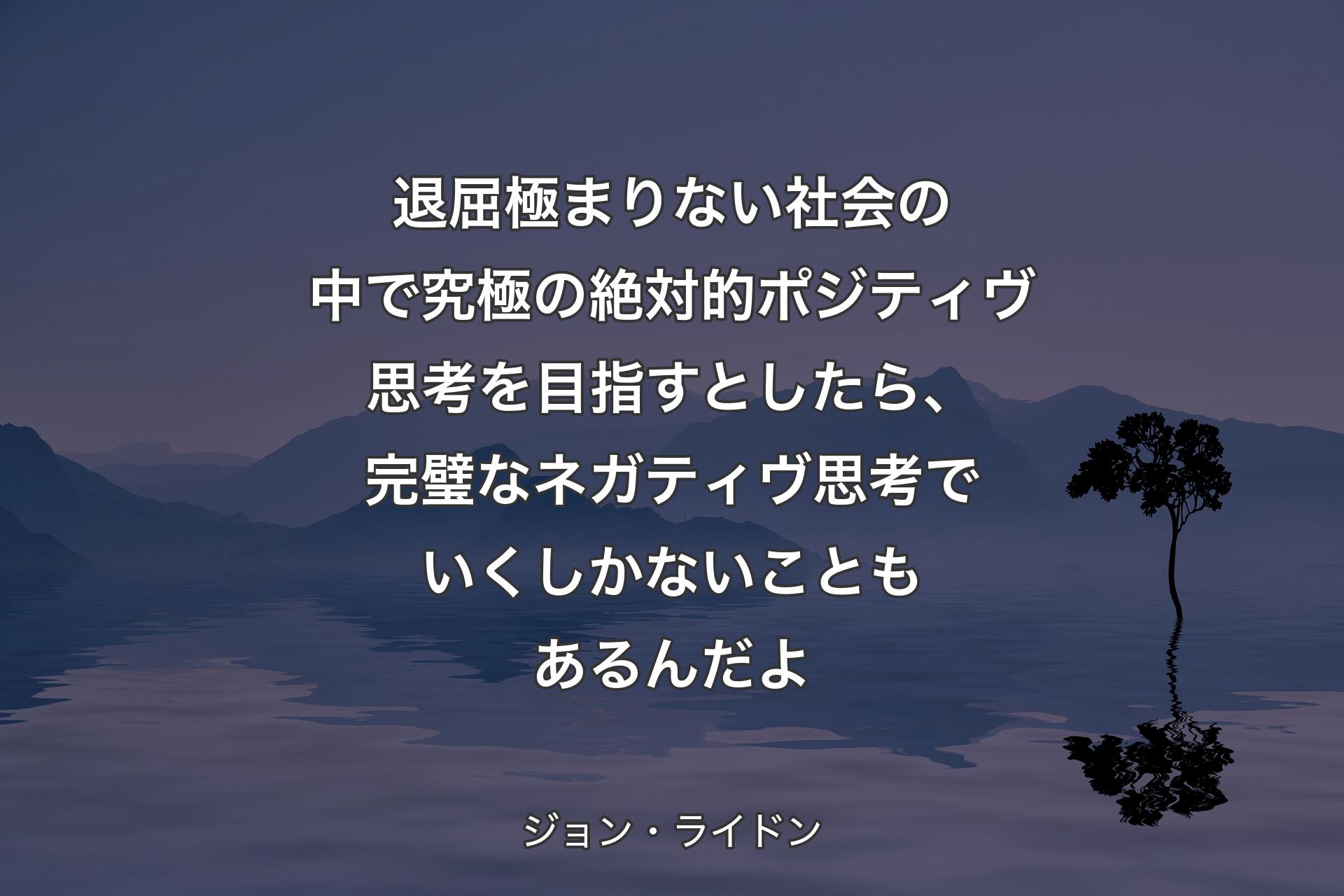 退屈極まりない社会の中で究極の絶対的ポジティヴ思考を目指すとしたら、完璧なネガティヴ思考でいくしかないこともあるんだよ - ジョン・ライドン