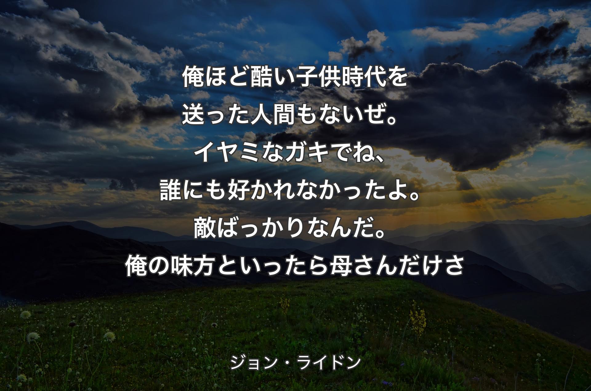 俺ほど酷い子供時代を送った人間もないぜ。イヤミなガキでね、誰にも好かれなかったよ。敵ばっかりなんだ。俺の味方といったら母さんだけさ - ジョン・ライドン