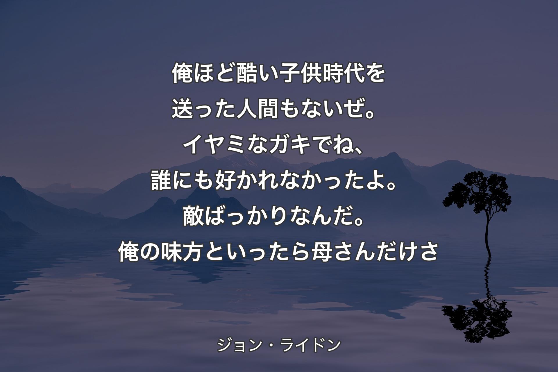 俺ほど酷い子供時代を送った人間もないぜ。イヤミなガキでね、誰にも好かれなかったよ。敵ばっかりなんだ。俺の味方といったら母さんだけさ - ジョン・ライドン