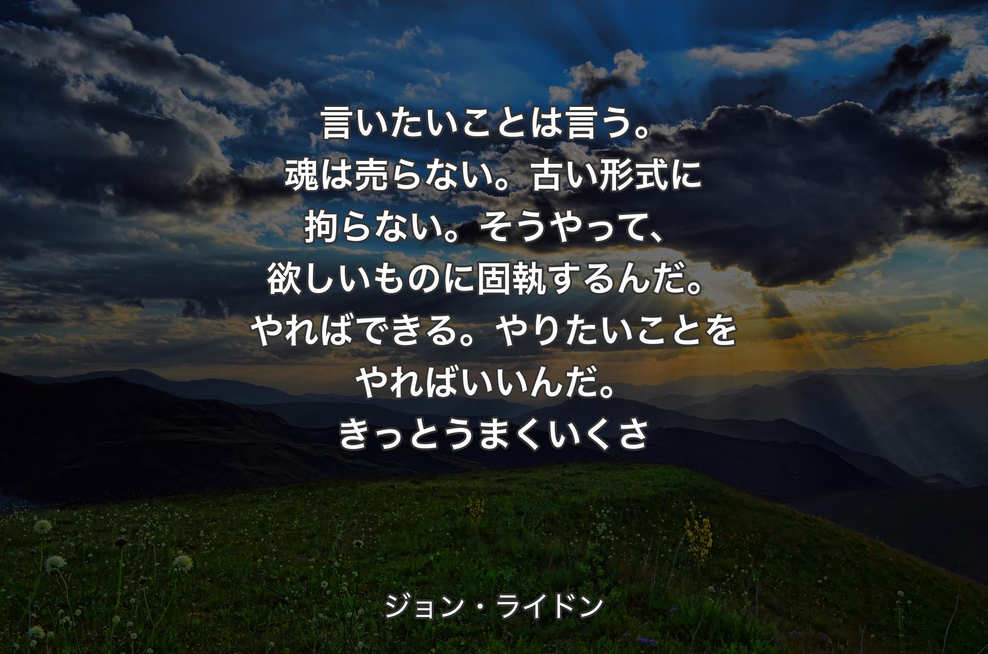 言いたいことは言う。魂は売らない。古い形式に拘らない。そうやって、欲しいものに固執するんだ。やればできる。やりたいことをやればいいんだ。きっとうまくいくさ - ジョン・ライドン