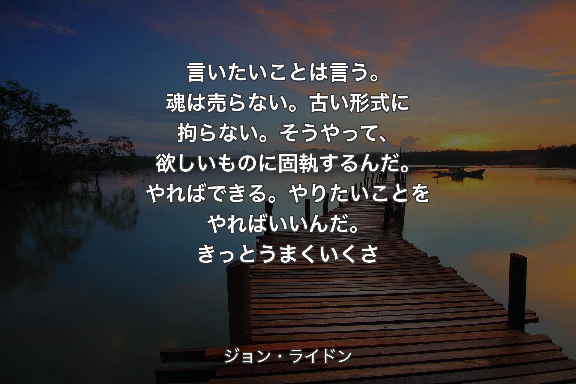 言いたいことは言う。魂は売らない。古い形式に拘らない。そうやって、欲しいものに固執するんだ。やればできる。やりたいことをやればいいんだ。きっとうまくいくさ - ジョン・ライドン