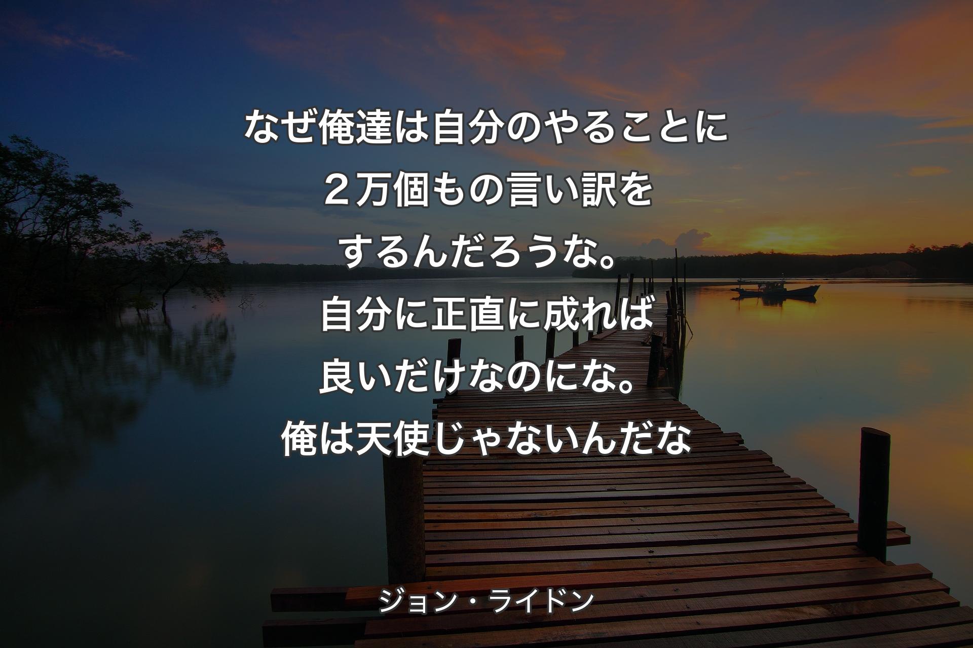 なぜ俺達は自分のやることに２万個もの言い訳をするんだろうな。自分に正直に成れば良いだけなのにな。俺は天使じゃないんだな - ジョン・ライドン