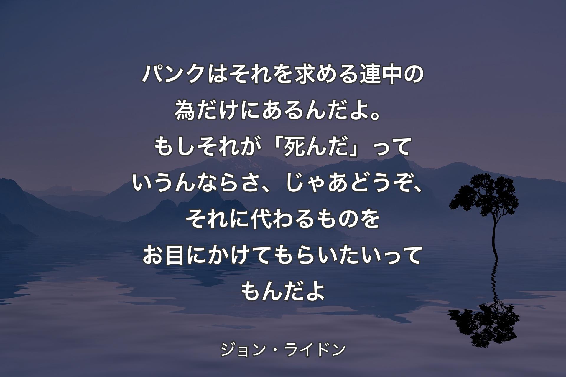 パンクはそれを求める連中の為だけにあるんだよ。もしそれが「死んだ」っていうんならさ、じゃあどうぞ、それに代わるものをお目にかけてもらいたいってもんだよ - ジョン・ライドン