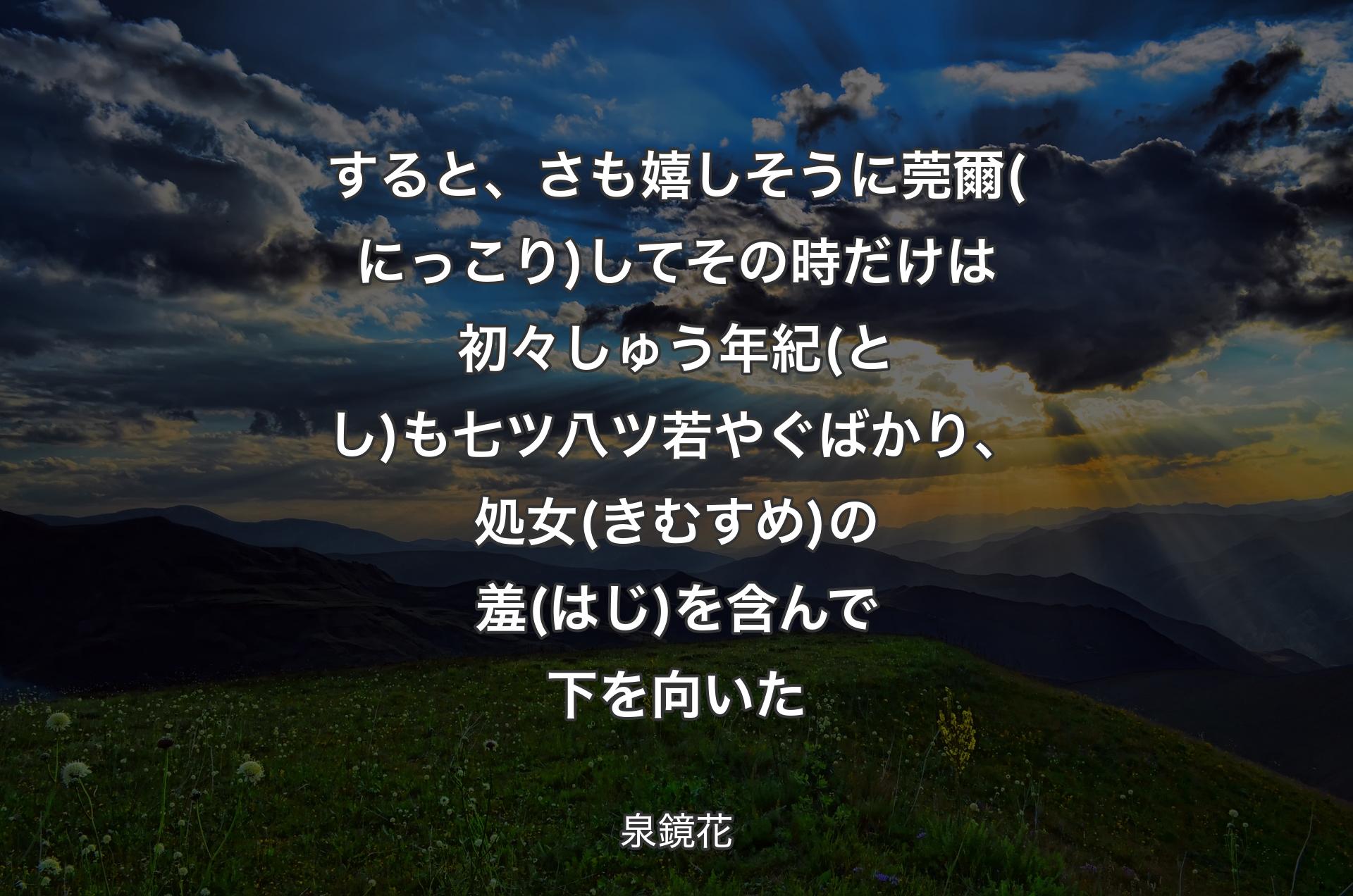 すると、さも嬉しそうに莞爾(にっこり)してその時だけは初々しゅう年紀(とし)も七ツ八ツ若やぐばかり、処女(きむすめ)の羞(はじ)を含んで下を向いた - 泉鏡花