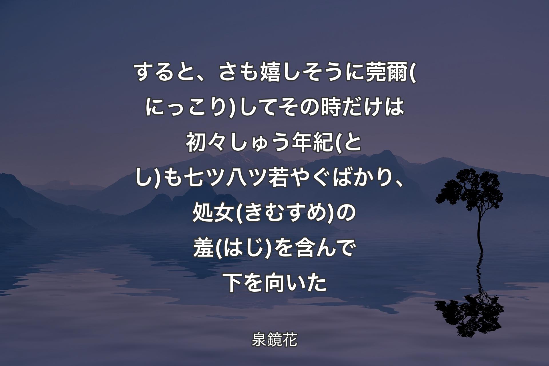 すると、さも嬉しそうに莞爾(にっこり)してその時だけは初々しゅう年紀(とし)も七ツ八ツ若やぐばかり、処女(きむすめ)の羞(はじ)を含んで下を向いた - 泉鏡花