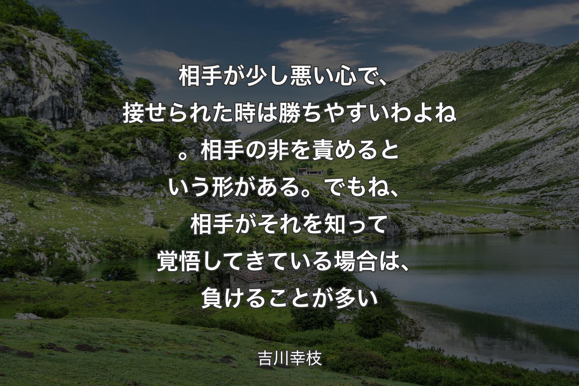 【背景1】相手が少し悪い心で、接せられた時は勝ちやすいわよね。相手の非を責めるという形がある。でもね、相手がそれを知って覚悟してきている場合は、負けることが多い - 吉川幸枝