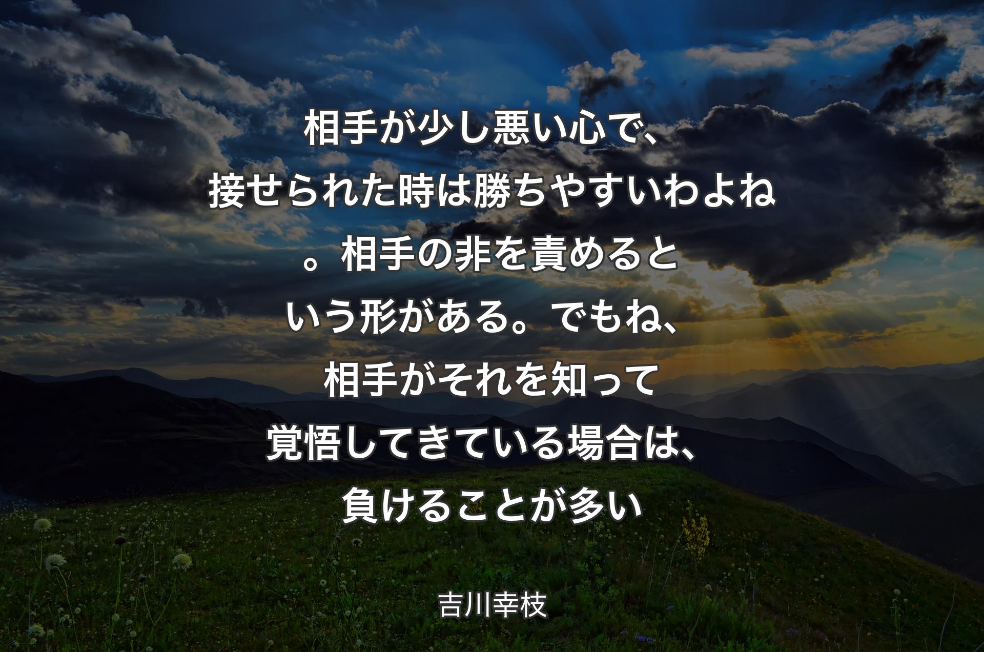 相手が少し悪い心で、接せられた時は勝ちやすいわよね。相手の非を責めるという形がある。でもね、相手がそれを知って覚悟してきている場合は、負けることが多い - 吉川幸枝