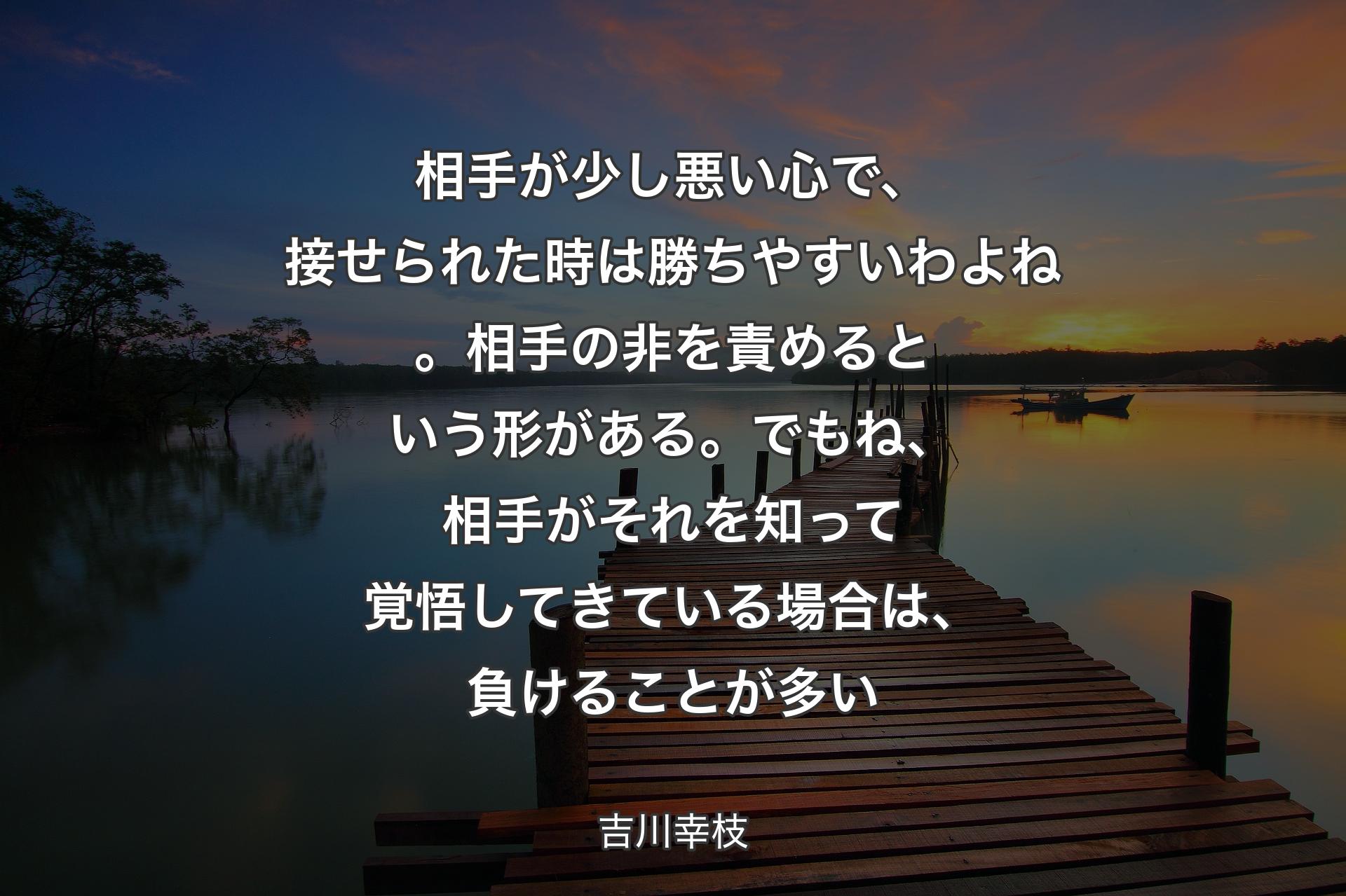 【背景3】相手が少し悪い心で、接せられた時は勝ちやすいわよね。相手の非を責めるという形がある。でもね、相手がそれを知って覚悟してきている場合は、負けることが多い - 吉川幸枝