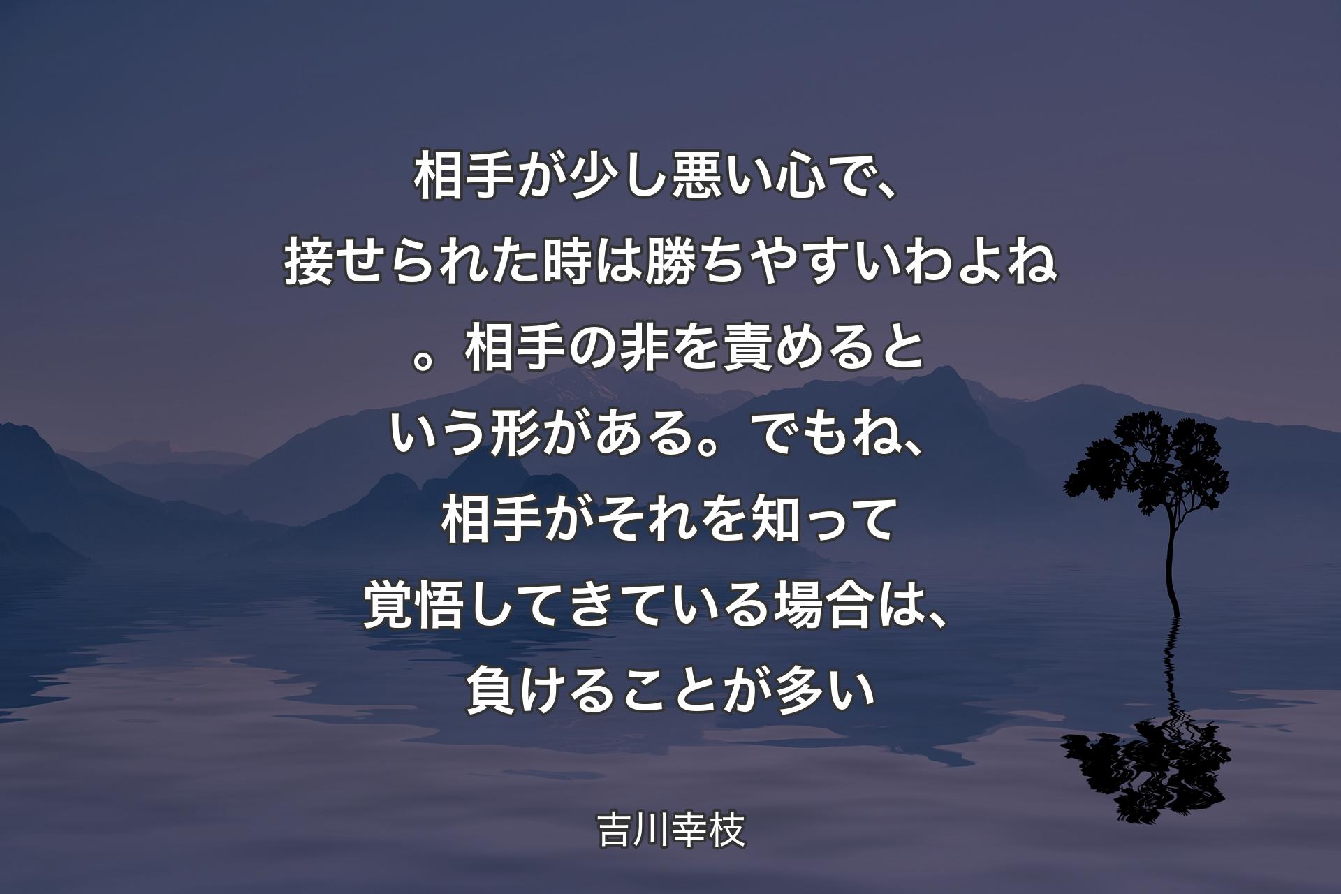 【背景4】相手が少し悪い心で、接せられた時は勝ちやすいわよね。相手の非を責めるという形がある。でもね、相手がそれを知って覚悟してきている場合は、負けることが多い - 吉川幸枝