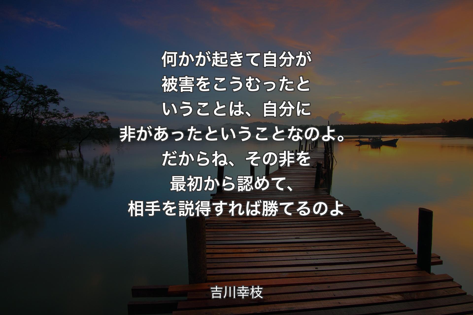 【背景3】何かが起きて自分が被害をこうむったということは、自分に非があったということなのよ。だからね、その非を最初から認めて、相手を説得すれば勝てるのよ - 吉川幸枝