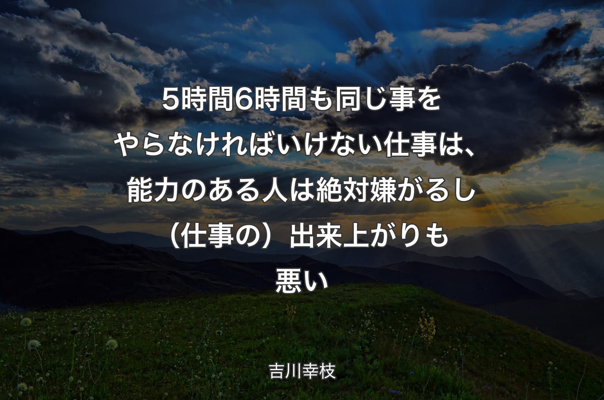 5時間6時間も同じ事をやらなければいけない仕事は、能力のある人は絶対嫌がるし（仕事の）出来上がりも悪い - 吉川幸枝