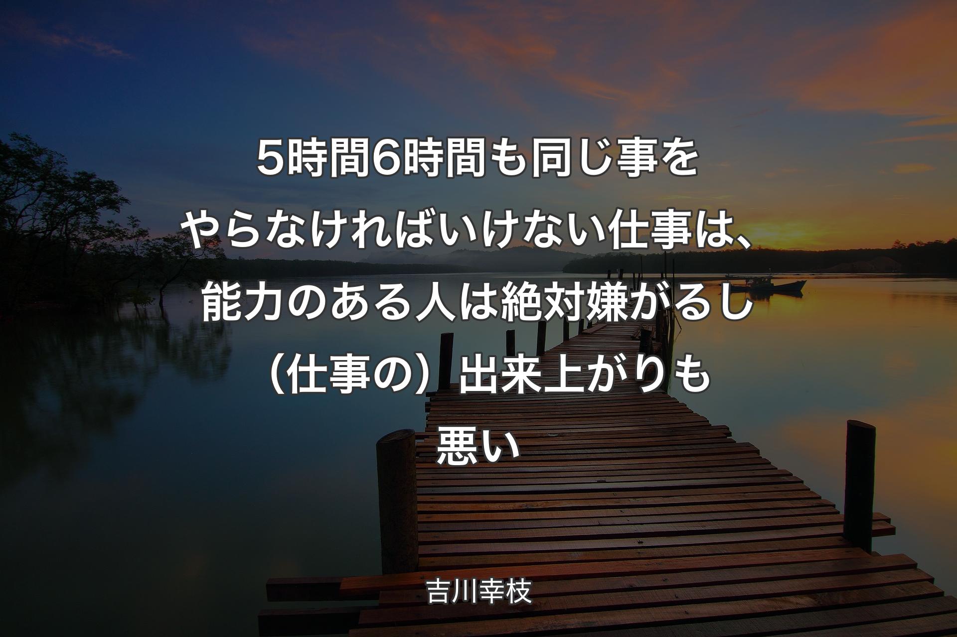 5時間6時間も同じ事をやらなければいけない仕事は、能力のある人は絶対嫌がるし（仕事の）出来上がりも悪い - 吉川幸枝