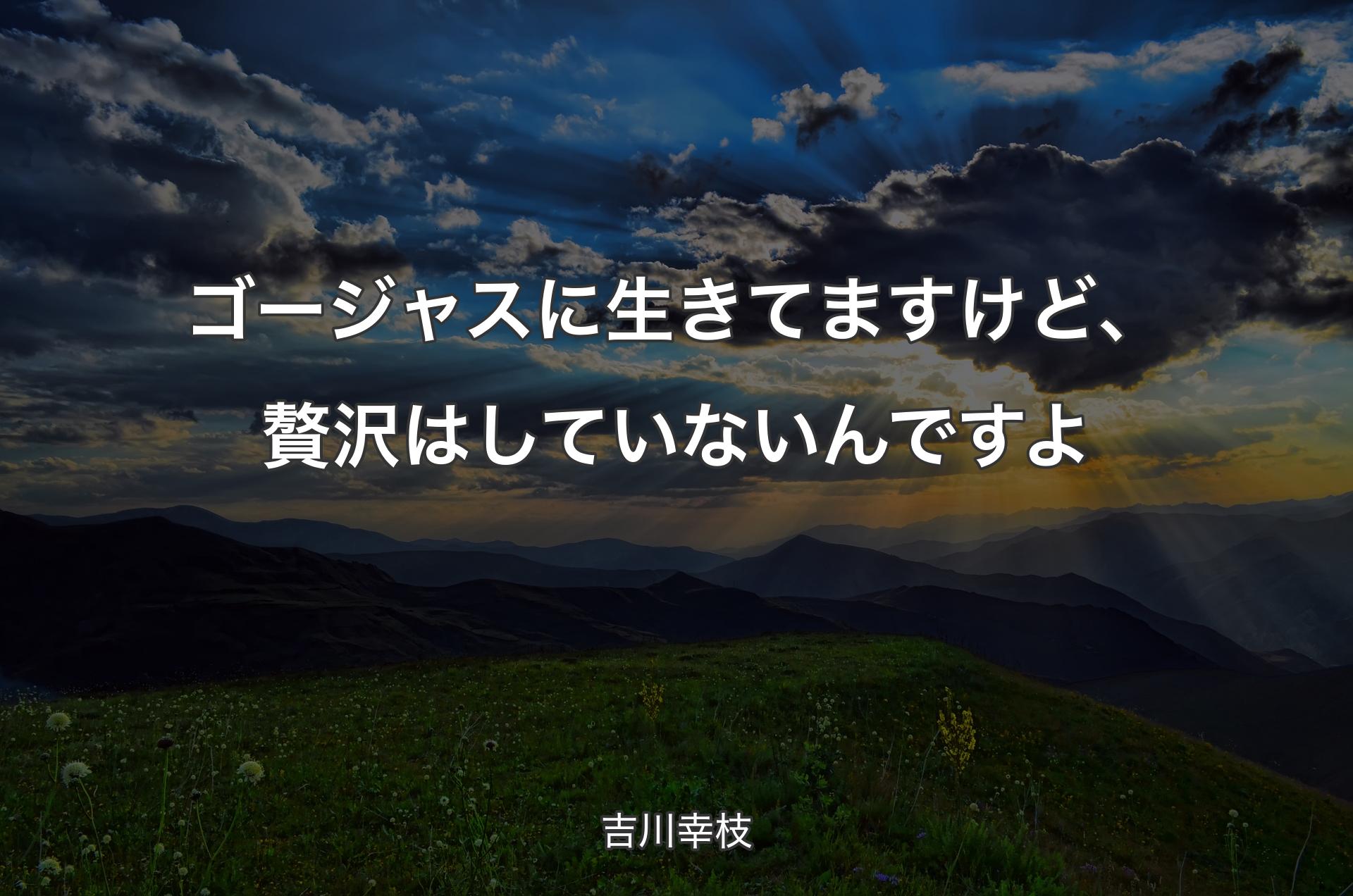 ゴージャスに生きてますけど、贅沢はしていないんですよ - 吉川幸枝