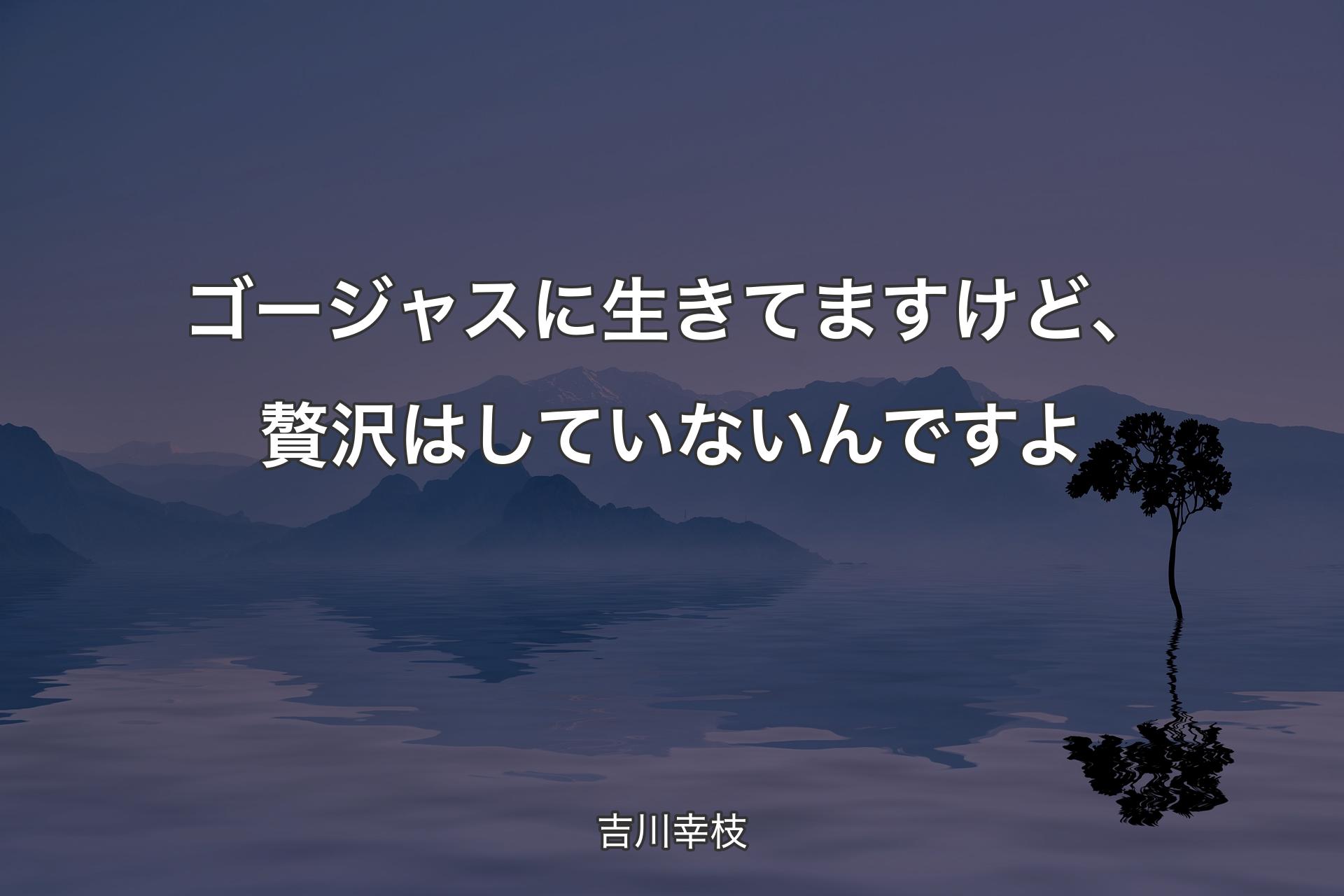 【背景4】ゴージャスに生きてますけど、贅沢はしていないんですよ - 吉川幸枝