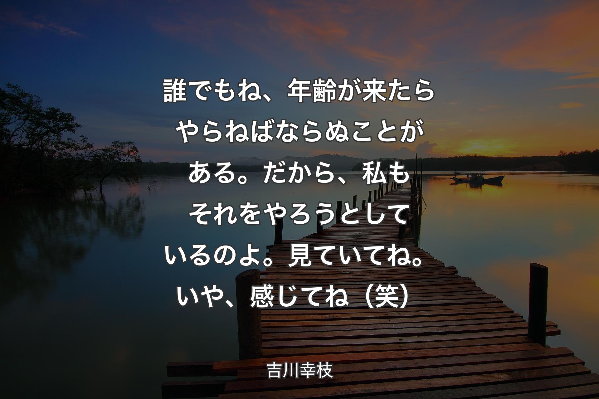 誰でもね、年齢が来たらやらねばならぬことがある。だから、私もそれをやろうとしているのよ��。見ていてね。いや、感じてね（笑） - 吉川幸枝