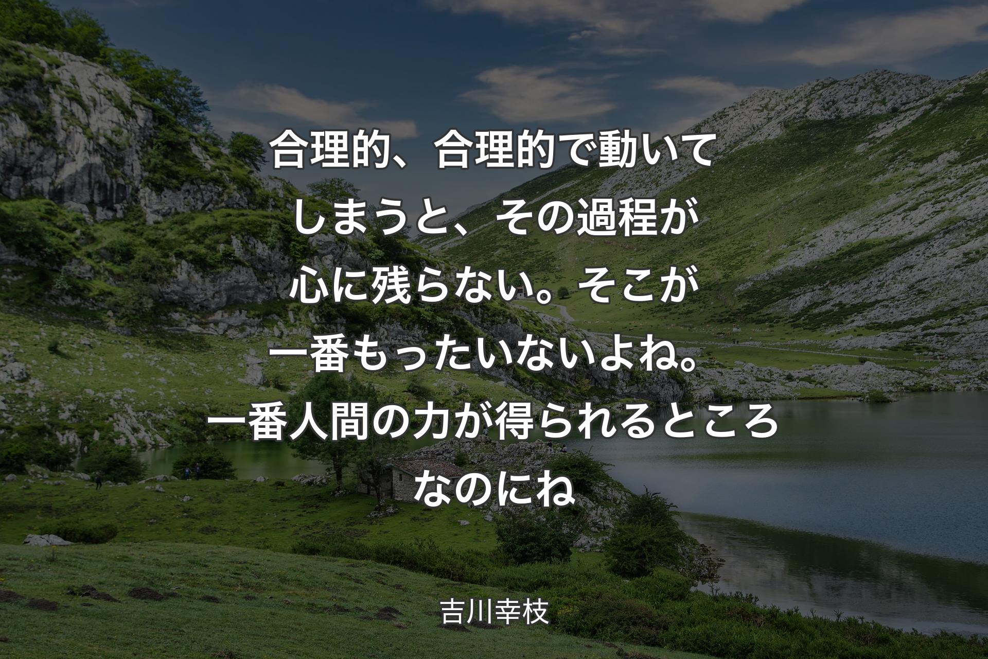 合理的、合理的で動いてしまうと、その過程が心に残らない。そこが一番もったいないよね。一番人間の力が得られるところなのにね - 吉川幸枝