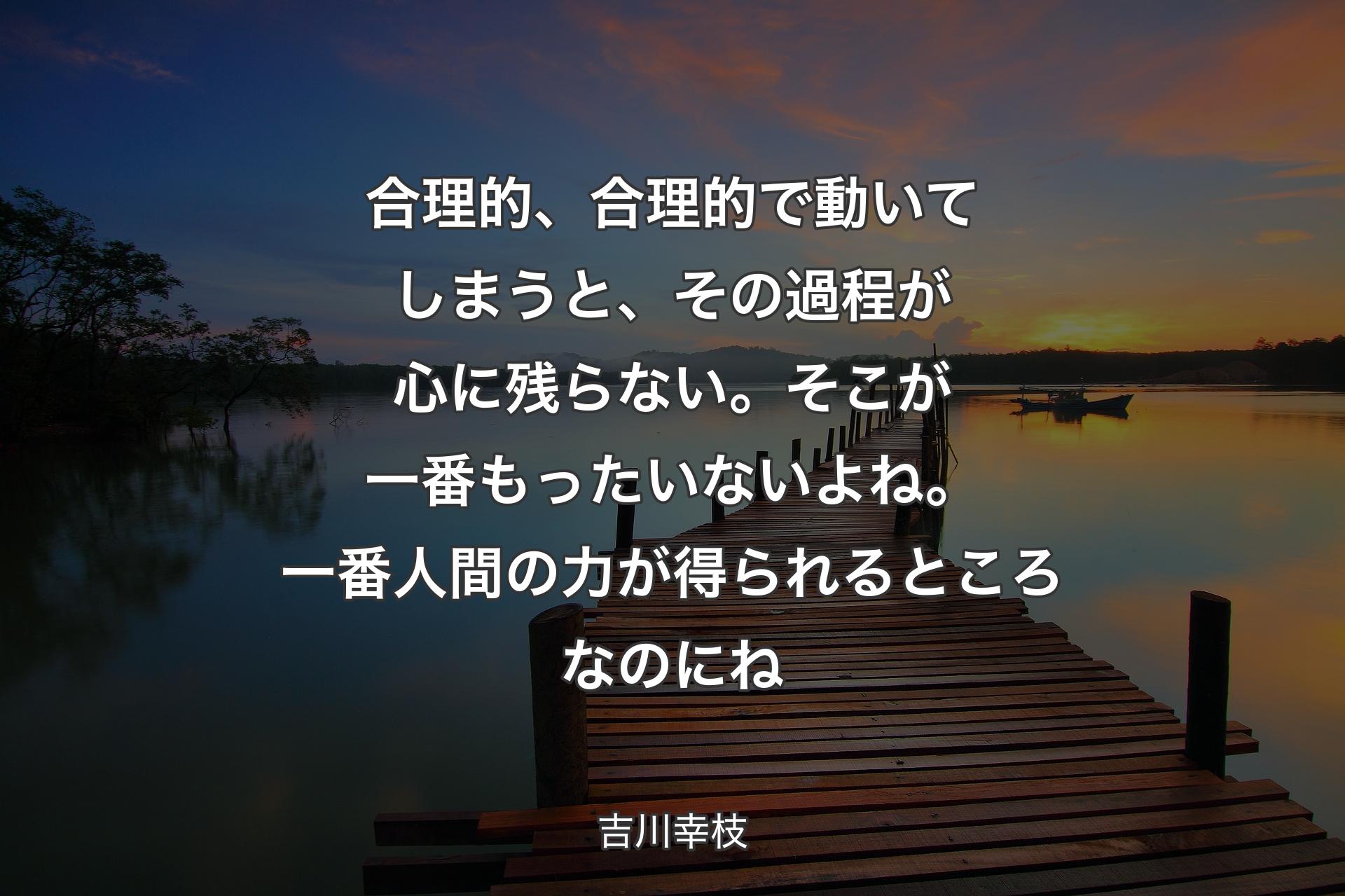 合理的、合理的で動いてしまうと、その過程が心に残らない。そこが一番もったいないよね。一番人間の力が得られるところなのにね - 吉川幸枝