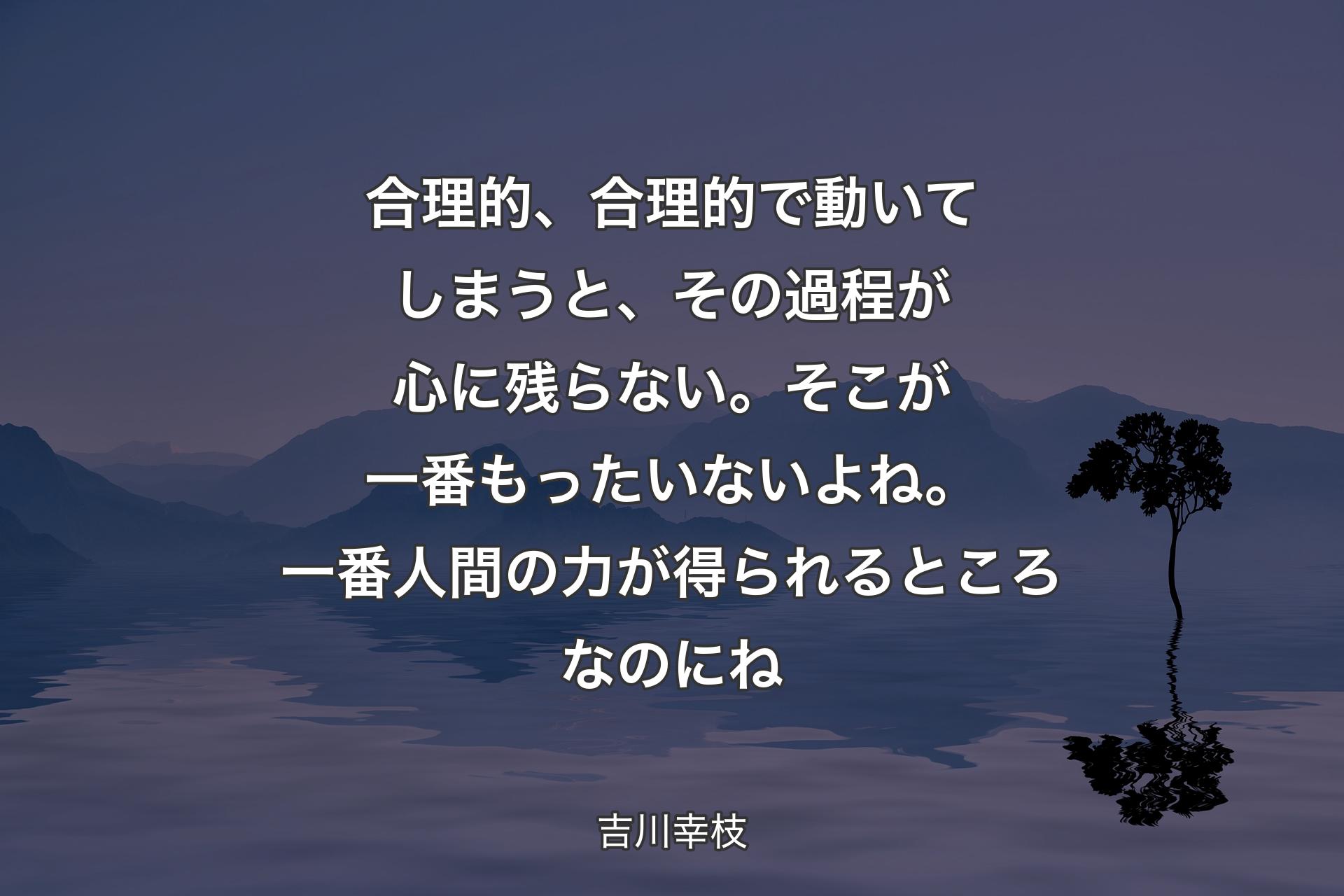 合理的、合理的で動いてしまうと、その過程が心に残らない。そこが一番もったいな��いよね。一番人間の力が得られるところなのにね - 吉川幸枝