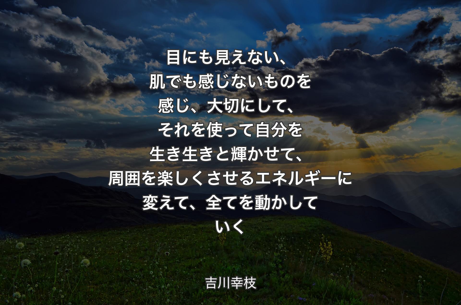 目にも見えない、肌でも感じないものを感じ、大切にして、それを使って自分を生き生きと輝かせて、周囲を楽しくさせるエネルギーに変えて、全てを動かしていく - 吉川幸枝