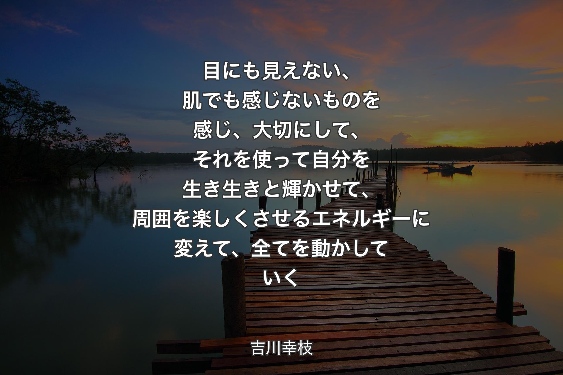 【背景3】目にも見えない、肌でも感じないものを感じ、大切にして、それを使って自分を生き生きと輝かせて、周囲を楽しくさせるエネルギーに変えて、全てを動かしていく - 吉川幸枝