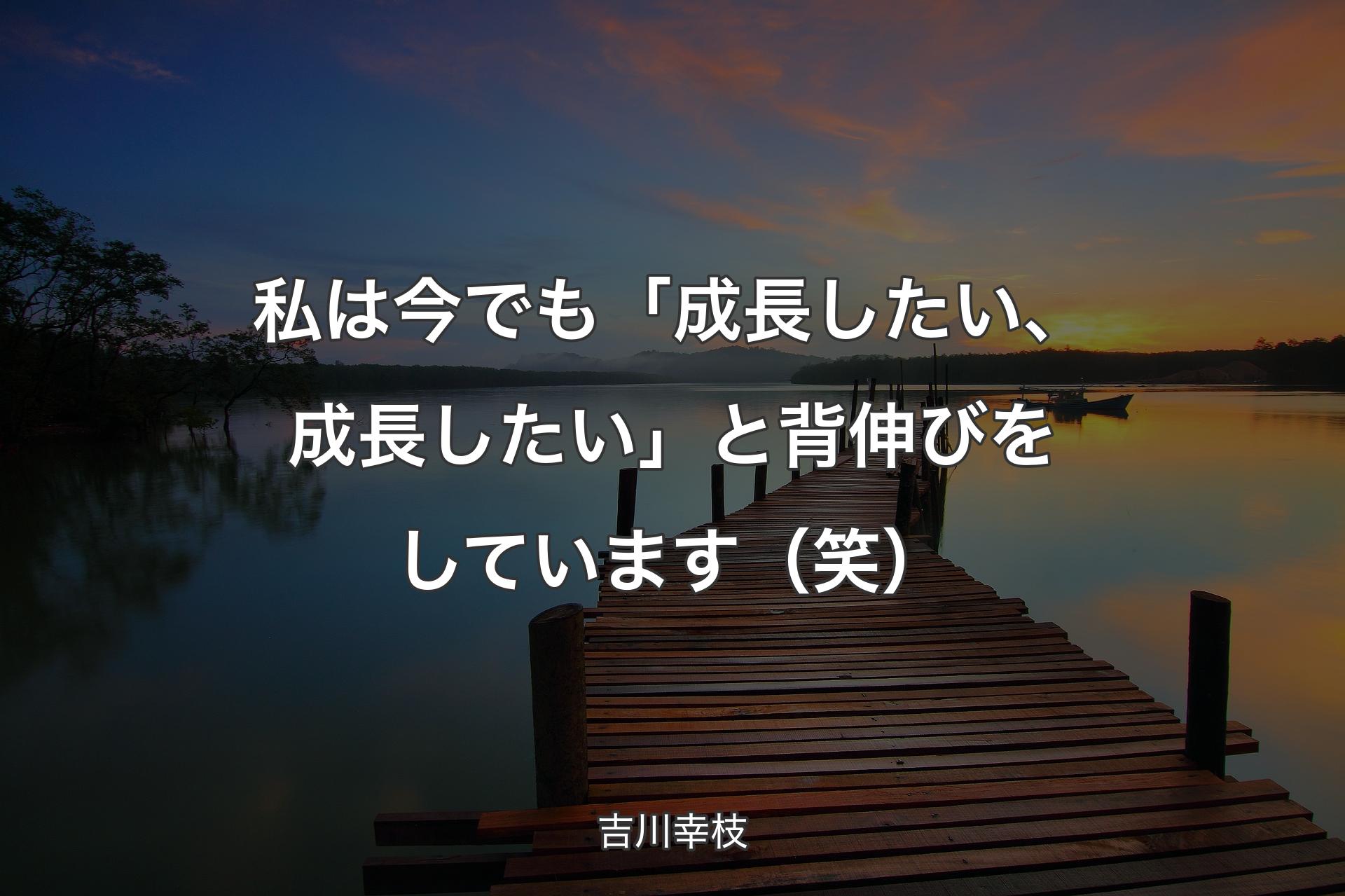 私は今でも「成長したい、成長したい」と背伸びをしています（笑） - 吉川幸枝