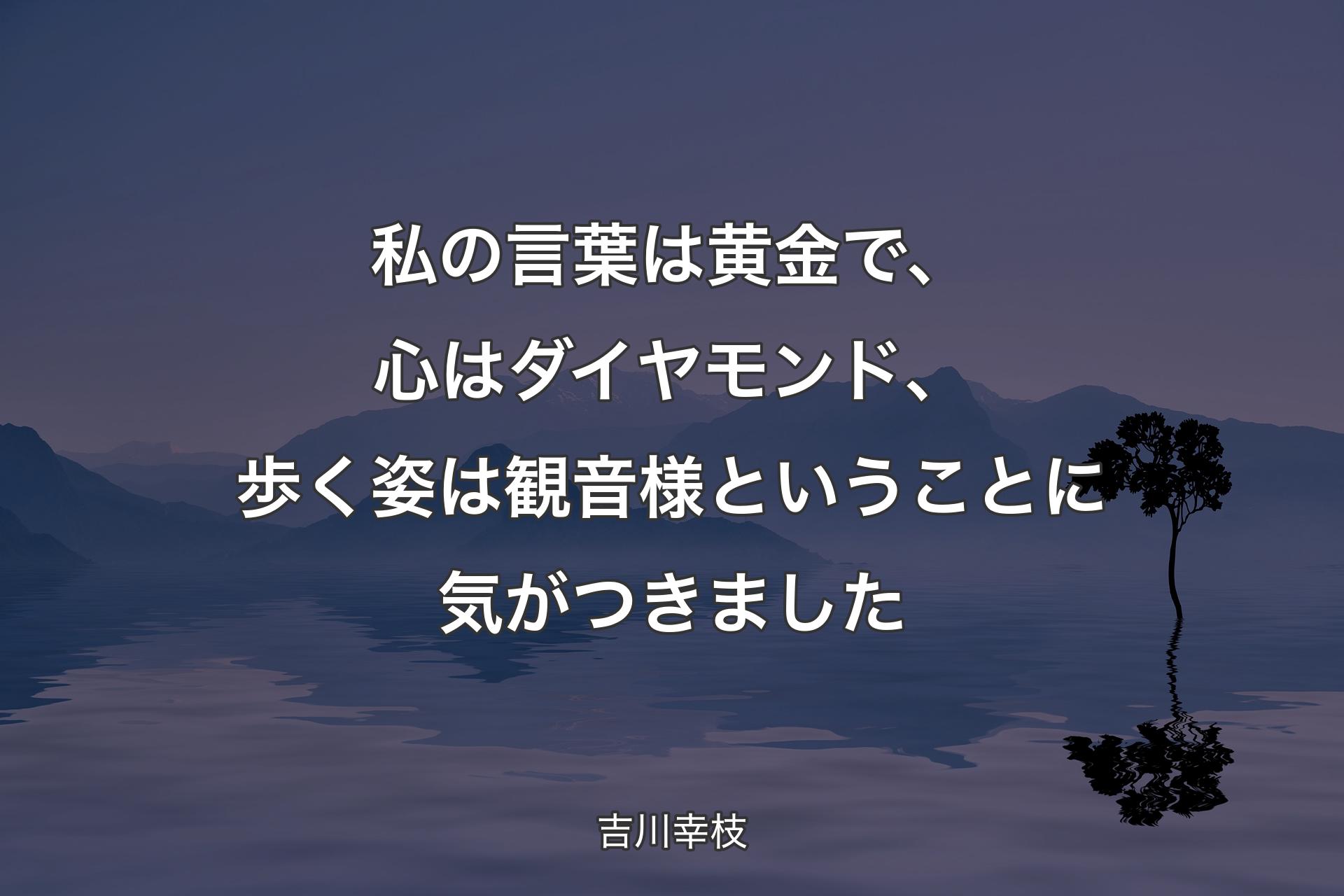 【背景4】私の言葉は黄金で、心はダイヤモンド、歩く姿は観音様ということに気がつきました - 吉川幸枝