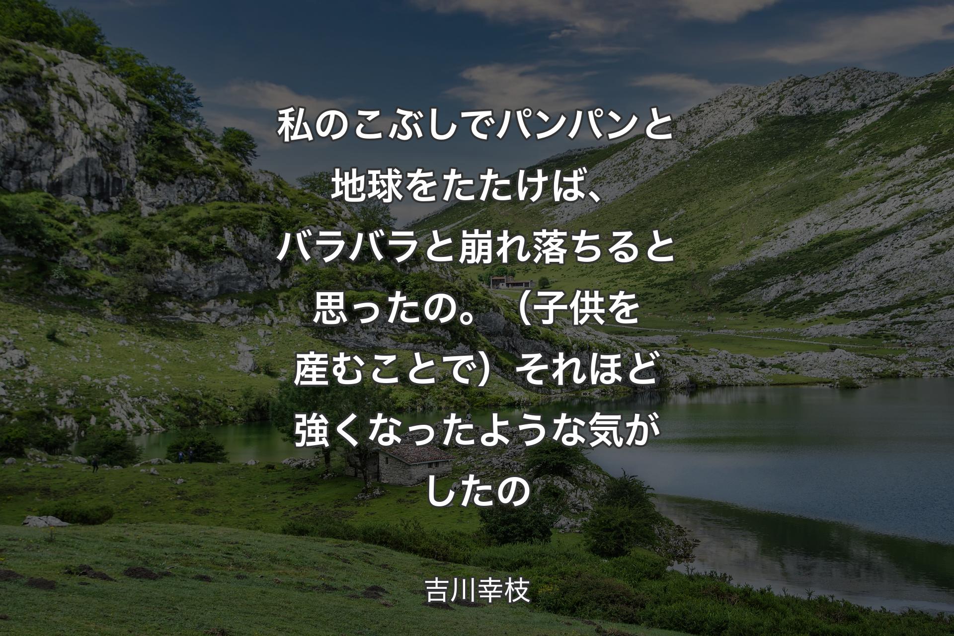 私のこぶしでパンパンと地球をたたけば、バラバラと崩れ落ちると思ったの�。（子供を産むことで）それほど強くなったような気がしたの - 吉川幸枝