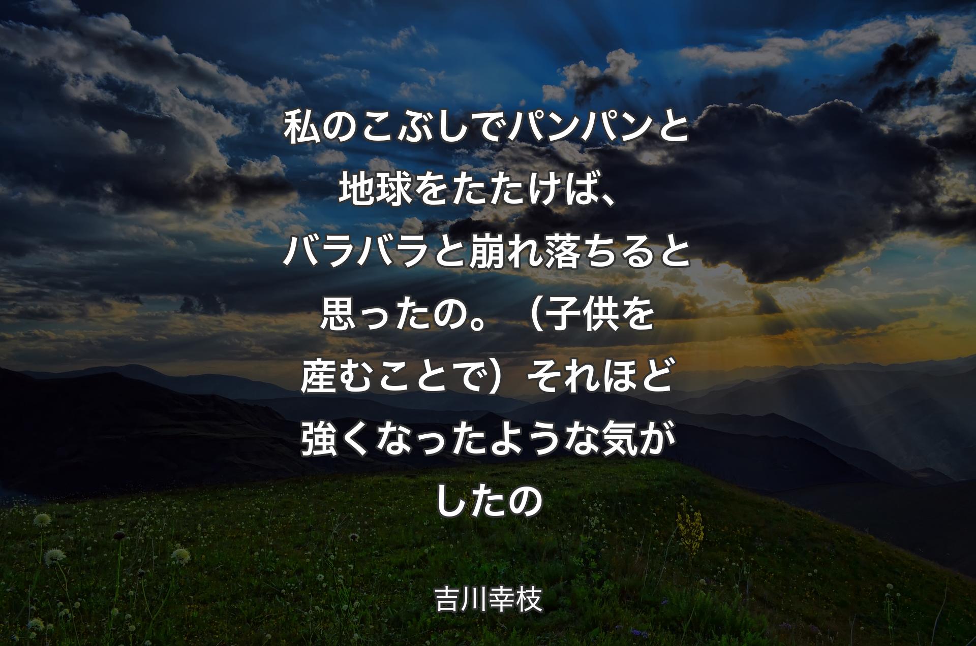 私のこぶしでパンパンと地球をたたけば、バラバラと崩れ落ちると思ったの。（子供を産むことで）それほど強くなったような気がしたの - 吉川幸枝