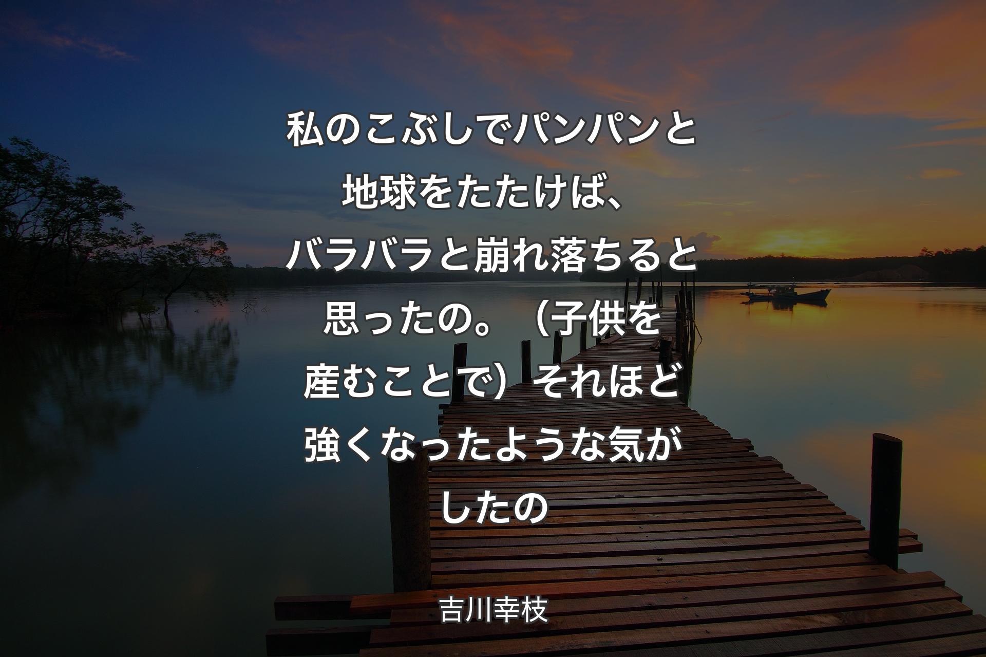 私のこぶしでパンパンと地球をたたけば、バラバラと崩れ落ちると思ったの。（子供を産むことで）それほど強くなったような気がしたの - 吉川幸枝