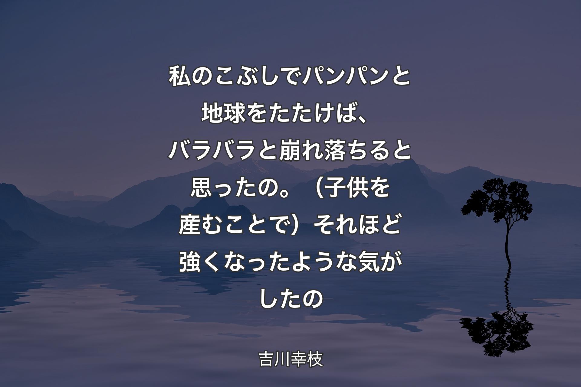 私のこぶしでパンパンと地球をたたけば、バラバラと崩れ落ちると思ったの。（子供を産むことで）それほど強くなったような気がしたの - 吉川幸枝