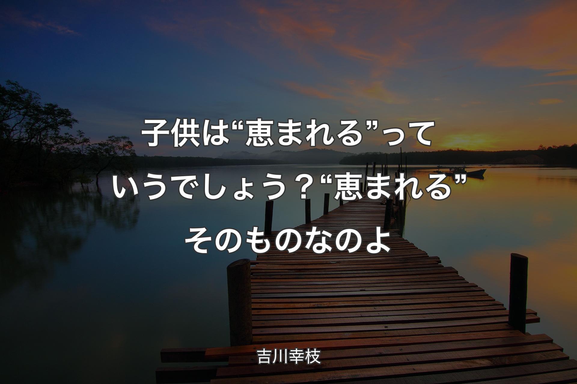 子供は“恵まれる”っていうでしょう？“恵まれる”そのものなのよ - 吉川幸枝