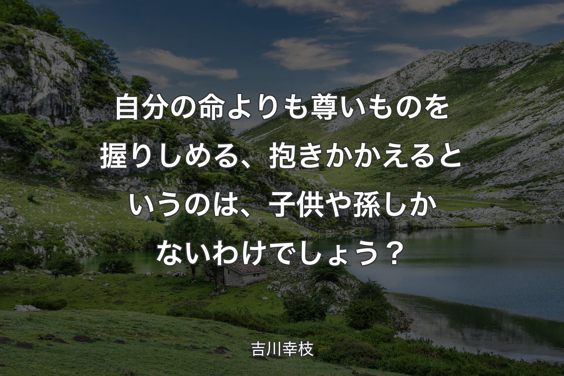 自分の命よりも尊いものを握りしめる、抱きかかえるというのは、子供や孫しかないわけでしょう？ - 吉川幸枝