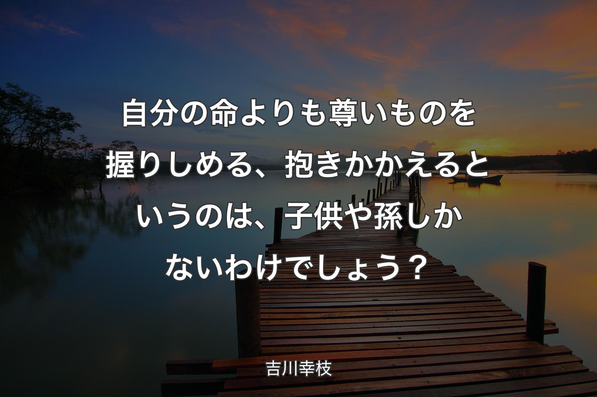 自分の命よりも尊いものを握りしめる、抱きかかえるというのは、子供や孫しかないわけでしょう？ - 吉川幸枝