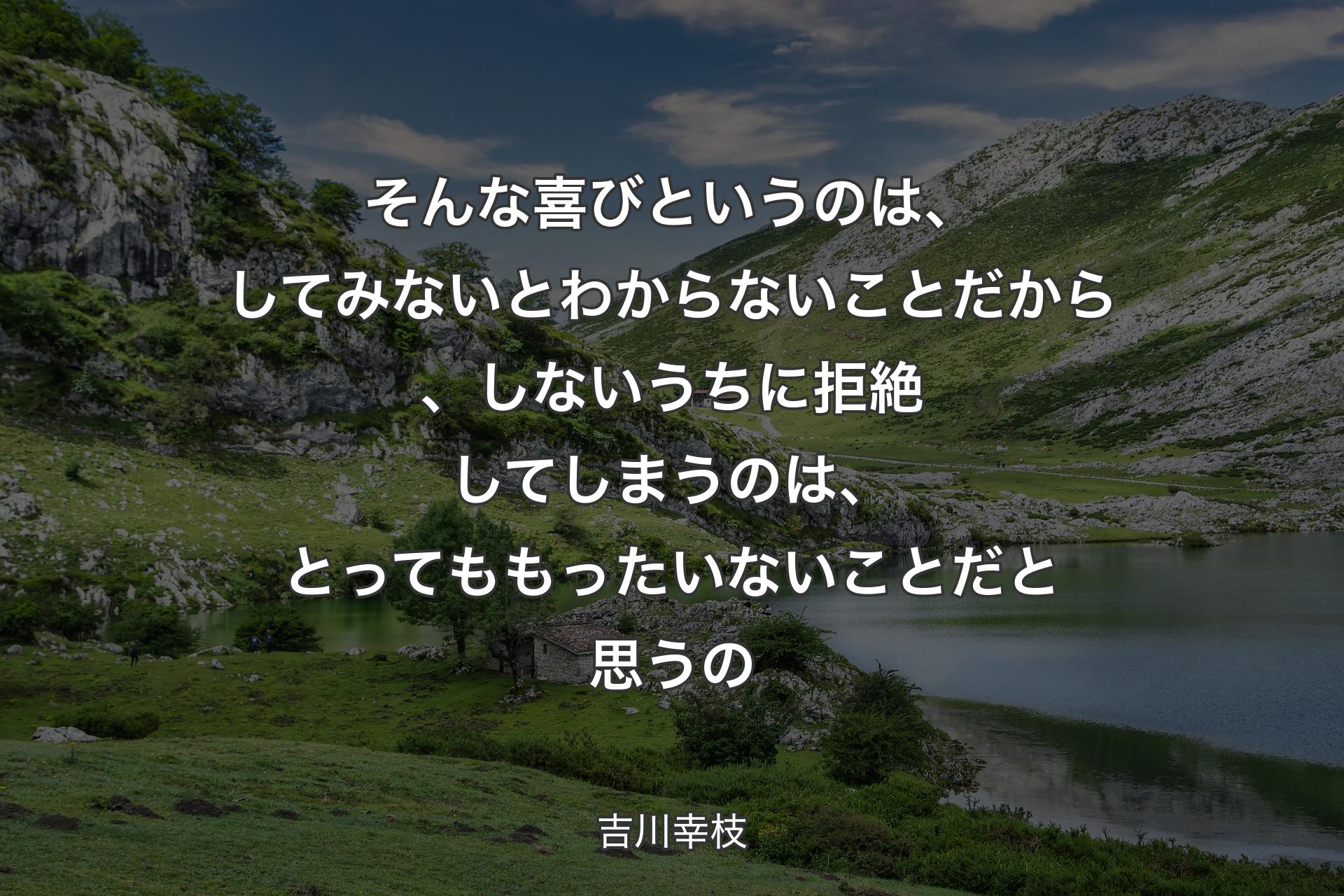 そんな喜びというのは、してみないとわからないことだから、しないうちに拒絶してしまうのは、とってももったいないことだと思うの - 吉川幸枝