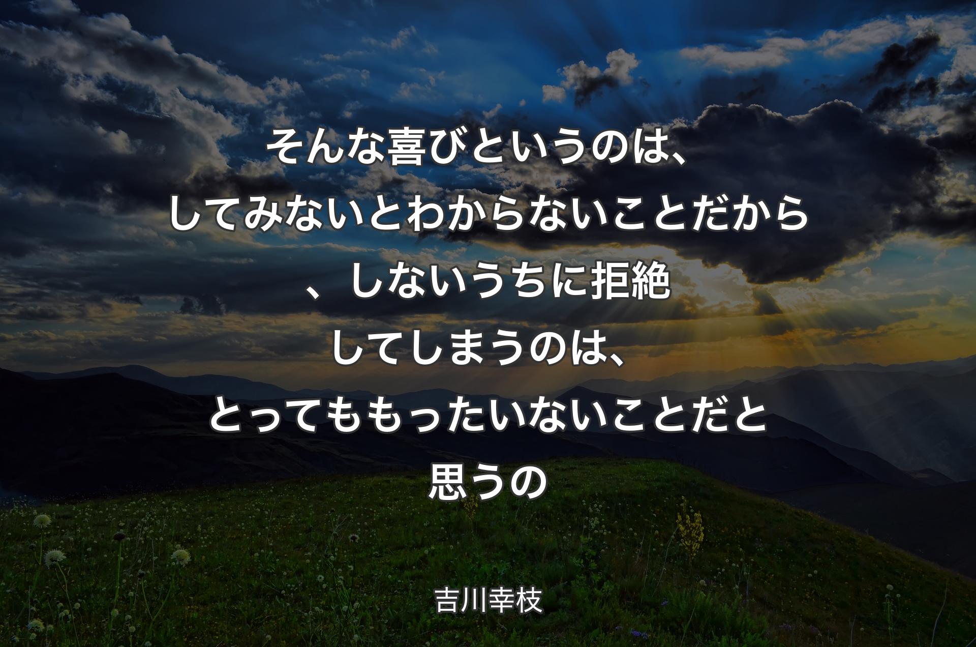 そんな喜びというのは、してみないとわからないことだから、しないうちに拒絶してしまうのは、とってももったいないことだと思うの - 吉川幸枝