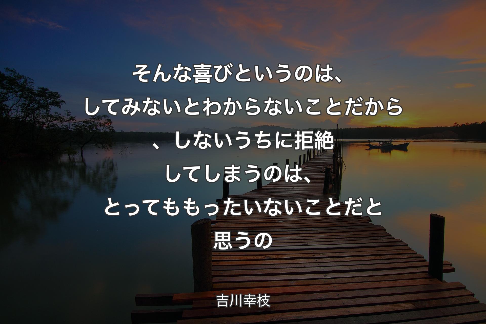 そんな喜びというのは、してみないとわからないことだから、しないうちに拒絶してしまうのは、とってももったいないことだと思うの - 吉川幸枝