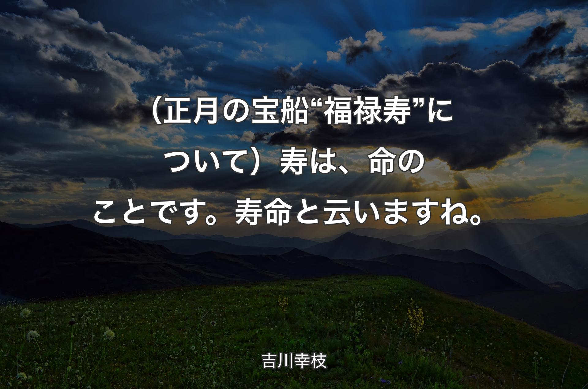 （正月の宝船“福禄寿”について）寿は、命のことです。寿命と云いますね。 - 吉川幸枝