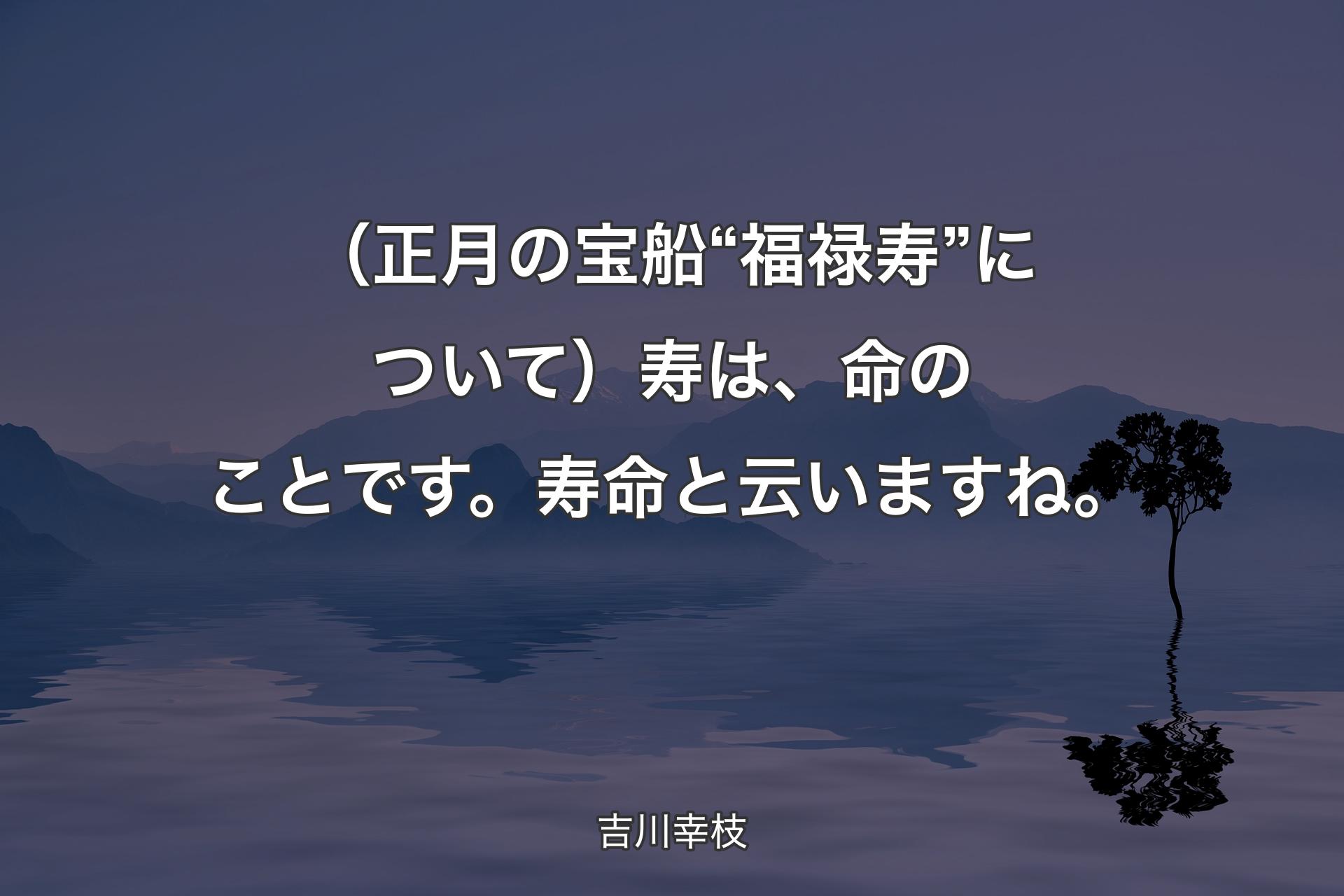 【背景4】（正月の宝船“福禄寿”について）寿は、命のことです。寿命と云いますね。 - 吉川幸枝