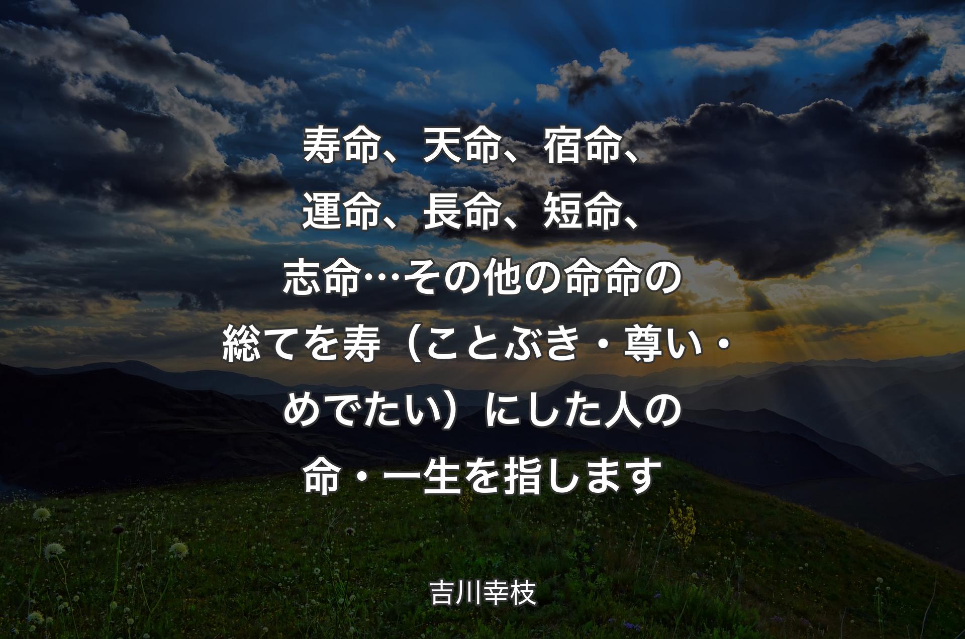 寿命、天命、宿命、運命、長命、短命、志命…その他の命命の総てを寿（ことぶき・尊い・めでたい）にした人の命・一生を指します - 吉川幸枝