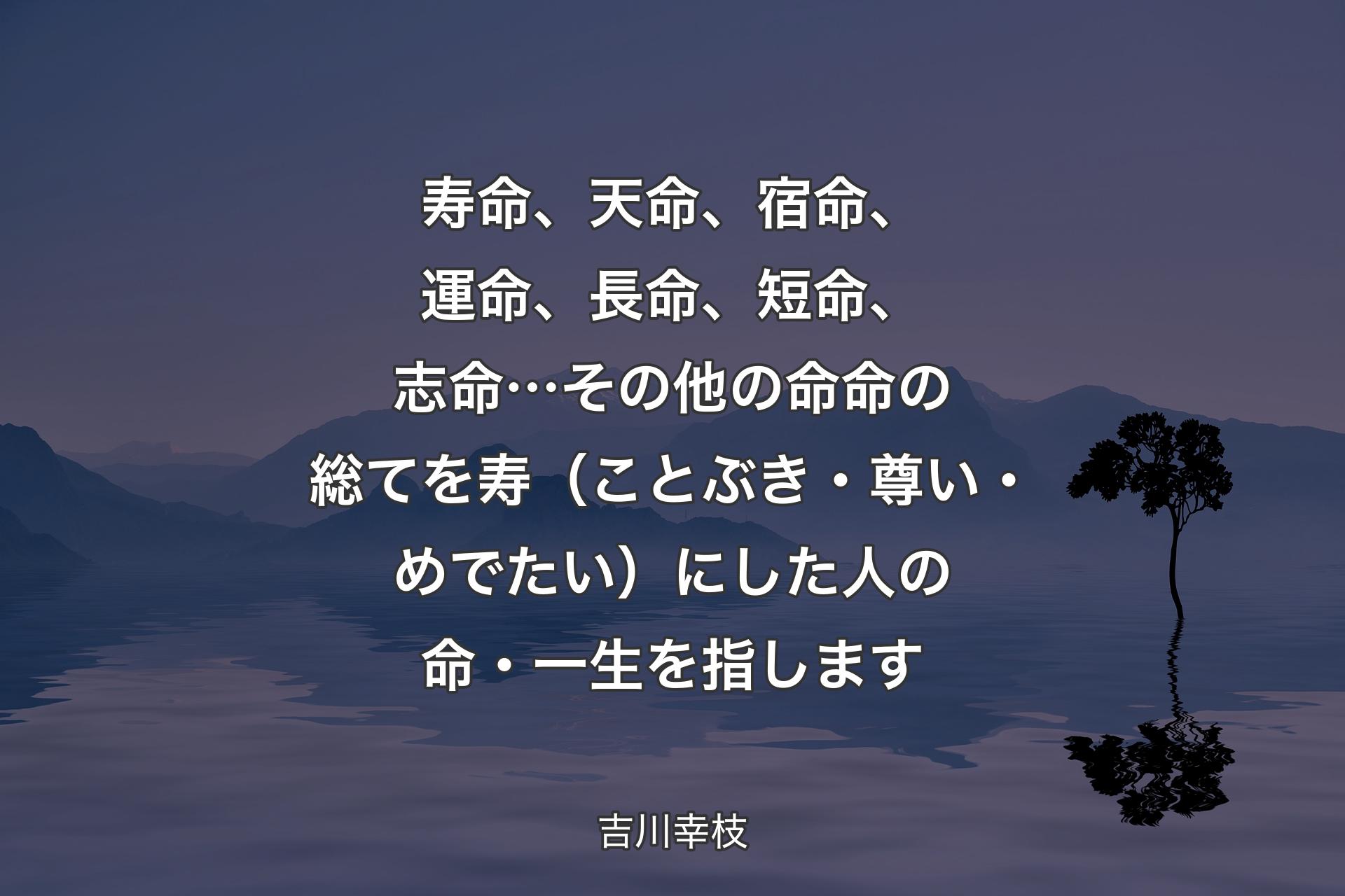 【背景4】寿命、天命、宿命、運命、長命、短命、志命…その他の命命の総てを寿（ことぶき・尊い・めでたい）にした人の命・一生を指します - 吉川幸枝