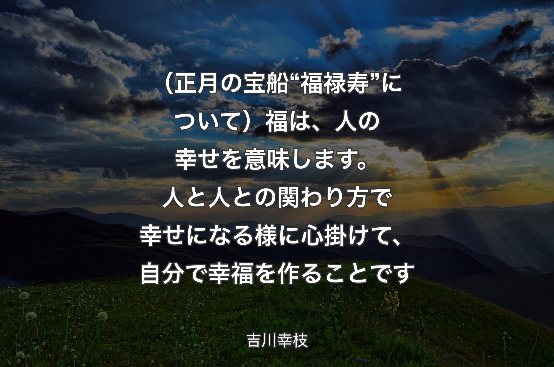 （正月の宝船“福禄寿”について）福は、人の幸せを意味します。人と人との関わり方で幸せになる様に心掛けて、自分で幸福を作ることです - 吉川幸枝